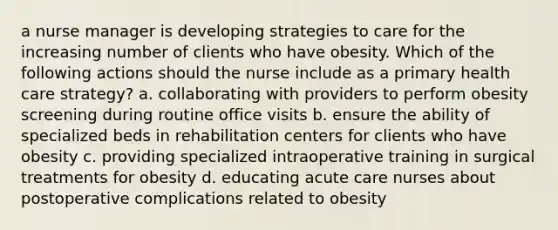 a nurse manager is developing strategies to care for the increasing number of clients who have obesity. Which of the following actions should the nurse include as a primary health care strategy? a. collaborating with providers to perform obesity screening during routine office visits b. ensure the ability of specialized beds in rehabilitation centers for clients who have obesity c. providing specialized intraoperative training in surgical treatments for obesity d. educating acute care nurses about postoperative complications related to obesity