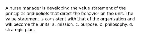 A nurse manager is developing the value statement of the principles and beliefs that direct the behavior on the unit. The value statement is consistent with that of the organization and will become the units: a. mission. c. purpose. b. philosophy. d. strategic plan.