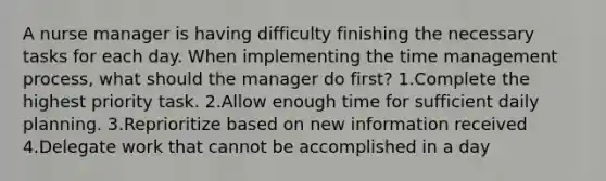 A nurse manager is having difficulty finishing the necessary tasks for each day. When implementing the time management process, what should the manager do first? 1.Complete the highest priority task. 2.Allow enough time for sufficient daily planning. 3.Reprioritize based on new information received 4.Delegate work that cannot be accomplished in a day