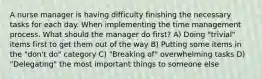 A nurse manager is having difficulty finishing the necessary tasks for each day. When implementing the time management process. What should the manager do first? A) Doing "trivial" items first to get them out of the way B) Putting some items in the "don't do" category C) "Breaking of" overwhelming tasks D) "Delegating" the most important things to someone else