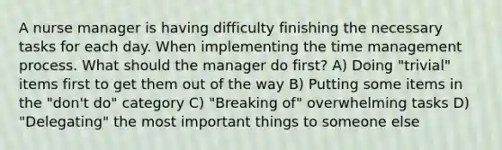 A nurse manager is having difficulty finishing the necessary tasks for each day. When implementing the time management process. What should the manager do first? A) Doing "trivial" items first to get them out of the way B) Putting some items in the "don't do" category C) "Breaking of" overwhelming tasks D) "Delegating" the most important things to someone else