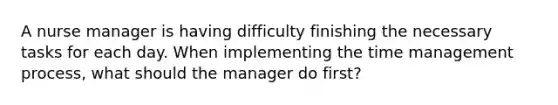 A nurse manager is having difficulty finishing the necessary tasks for each day. When implementing the time management process, what should the manager do first?