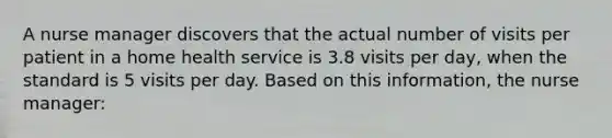 A nurse manager discovers that the actual number of visits per patient in a home health service is 3.8 visits per day, when the standard is 5 visits per day. Based on this information, the nurse manager: