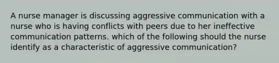 A nurse manager is discussing aggressive communication with a nurse who is having conflicts with peers due to her ineffective communication patterns. which of the following should the nurse identify as a characteristic of aggressive communication?