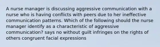 A nurse manager is discussing aggressive communication with a nurse who is having conflicts with peers due to her ineffective communication patterns. Which of the following should the nurse manager identify as a characteristic of aggressive communication? says no without guilt infringes on the rights of others congruent facial expressions