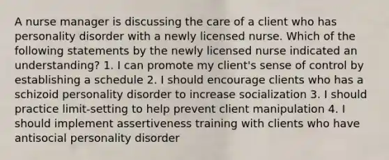 A nurse manager is discussing the care of a client who has personality disorder with a newly licensed nurse. Which of the following statements by the newly licensed nurse indicated an understanding? 1. I can promote my client's sense of control by establishing a schedule 2. I should encourage clients who has a schizoid personality disorder to increase socialization 3. I should practice limit-setting to help prevent client manipulation 4. I should implement assertiveness training with clients who have antisocial personality disorder