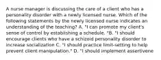 A nurse manager is discussing the care of a client who has a personality disorder with a newly licensed nurse. Which of the following statements by the newly licensed nurse indicates an understanding of the teaching? A. "I can promote my client's sense of control by establishing a schedule. "B. "I should encourage clients who have a schizoid personality disorder to increase socialization C. "I should practice limit-setting to help prevent client manipulation." D. "I should implement assertivene