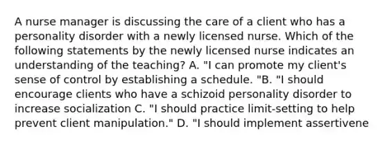 A <a href='https://www.questionai.com/knowledge/kdQ0QHEJmc-nurse-manager' class='anchor-knowledge'>nurse manager</a> is discussing the care of a client who has a personality disorder with a newly licensed nurse. Which of the following statements by the newly licensed nurse indicates an understanding of the teaching? A. "I can promote my client's sense of control by establishing a schedule. "B. "I should encourage clients who have a <a href='https://www.questionai.com/knowledge/kPQvKUNlOk-schizoid-personality-disorder' class='anchor-knowledge'>schizoid personality disorder</a> to increase socialization C. "I should practice limit-setting to help prevent client manipulation." D. "I should implement assertivene