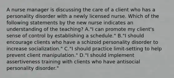 A nurse manager is discussing the care of a client who has a personality disorder with a newly licensed nurse. Which of the following statements by the new nurse indicates an understanding of the teaching? A."I can promote my client's sense of control by establishing a schedule." B."I should encourage clients who have a schizoid personality disorder to increase socialization." C."I should practice limit-setting to help prevent client manipulation." D."I should implement assertiveness training with clients who have antisocial personality disorder."