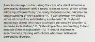 A nurse manager is discussing the care of a client who has a personality disorder with a newly licensed nurse. Which of the following statements by the newly licensed nurse indicates an understanding of the teaching? A. "I can promote my client's sense of control by establishing a schedule." B. "I should encourage clients who have a schizoid personality disorder to increase socialization." C. "I should practice limit-setting to help prevent client manipulation." D. "I should implement assertiveness training with clients who have antisocial personality disorder."