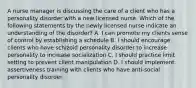 A nurse manager is discussing the care of a client who has a personality disorder with a new licensed nurse. Which of the following statements by the newly licensed nurse indicate an understanding of the disorder? A. I can promote my clients sense of control by establishing a schedule B. I should encourage clients who have schizoid personality disorder to increase personality to increase socialization C. I should practice limit setting to prevent client manipulation D. I should implement assertiveness training with clients who have anti-social personality disorder