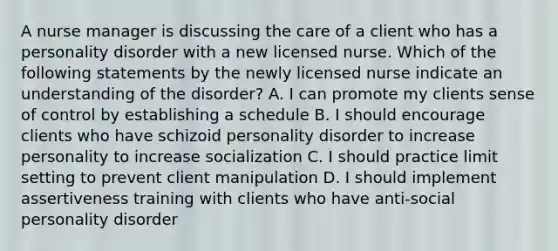 A nurse manager is discussing the care of a client who has a personality disorder with a new licensed nurse. Which of the following statements by the newly licensed nurse indicate an understanding of the disorder? A. I can promote my clients sense of control by establishing a schedule B. I should encourage clients who have schizoid personality disorder to increase personality to increase socialization C. I should practice limit setting to prevent client manipulation D. I should implement assertiveness training with clients who have anti-social personality disorder