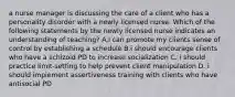 a nurse manager is discussing the care of a client who has a personality disorder with a newly licensed nurse. Which of the following statements by the newly licensed nurse indicates an understanding of teaching? A.i can promote my clients sense of control by establishing a schedule B.i should encourage clients who have a schizoid PD to increase socialization C. i should practice limit-setting to help prevent client manipulation D. i should implement assertiveness training with clients who have antisocial PD