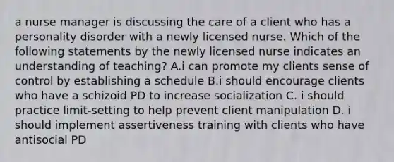 a nurse manager is discussing the care of a client who has a personality disorder with a newly licensed nurse. Which of the following statements by the newly licensed nurse indicates an understanding of teaching? A.i can promote my clients sense of control by establishing a schedule B.i should encourage clients who have a schizoid PD to increase socialization C. i should practice limit-setting to help prevent client manipulation D. i should implement assertiveness training with clients who have antisocial PD