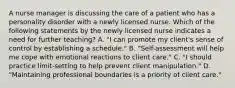 A nurse manager is discussing the care of a patient who has a personality disorder with a newly licensed nurse. Which of the following statements by the newly licensed nurse indicates a need for further teaching? A. "I can promote my client's sense of control by establishing a schedule." B. "Self-assessment will help me cope with emotional reactions to client care." C. "I should practice limit-setting to help prevent client manipulation." D. "Maintaining professional boundaries is a priority of client care."