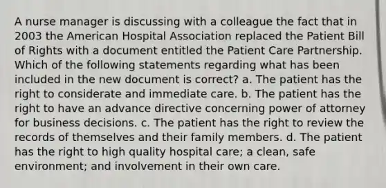 A nurse manager is discussing with a colleague the fact that in 2003 the American Hospital Association replaced the Patient Bill of Rights with a document entitled the Patient Care Partnership. Which of the following statements regarding what has been included in the new document is correct? a. The patient has the right to considerate and immediate care. b. The patient has the right to have an advance directive concerning power of attorney for business decisions. c. The patient has the right to review the records of themselves and their family members. d. The patient has the right to high quality hospital care; a clean, safe environment; and involvement in their own care.