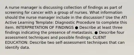 A nurse manager is discussing collection of findings as part of screening for cancer with a group of nurses. What information should the nurse manager include in the discussion? Use the ATI Active Learning Template: Diagnostic Procedure to complete this item. INTERPRETATION OF FINDINGS ● Describe at least three findings indicating the presence of metastasis. ● Describe four assessment techniques and possible findings. CLIENT EDUCATION: Describe two self‑assessment techniques that can identify data.