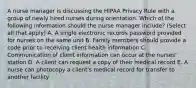 A nurse manager is discussing the HIPAA Privacy Rule with a group of newly hired nurses during orientation. Which of the following information should the nurse manager include? (Select all that apply) A. A single electronic records password provided for nurses on the same unit B. Family members should provide a code prior to receiving client health information C. Communication of client information can occur at the nurses' station D. A client can request a copy of their medical record E. A nurse can photocopy a client's medical record for transfer to another facility