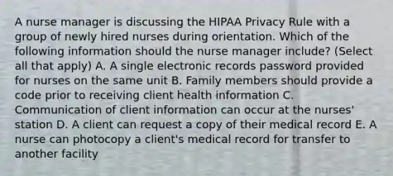 A nurse manager is discussing the HIPAA Privacy Rule with a group of newly hired nurses during orientation. Which of the following information should the nurse manager include? (Select all that apply) A. A single electronic records password provided for nurses on the same unit B. Family members should provide a code prior to receiving client health information C. Communication of client information can occur at the nurses' station D. A client can request a copy of their medical record E. A nurse can photocopy a client's medical record for transfer to another facility