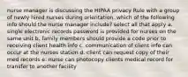 nurse manager is discussing the HIPAA privacy Rule with a group of newly hired nurses during orientation. which of the following info should the nurse manager include? select all that apply a. single electronic records password is provided for nurses on the same unit b. family members should provide a code prior to receiving client health info c. communication of client info can occur at the nurses station d. client can request copy of their med records e. nurse can photocopy clients medical record for transfer to another facility