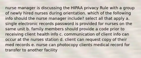 nurse manager is discussing the HIPAA privacy Rule with a group of newly hired nurses during orientation. which of the following info should the nurse manager include? select all that apply a. single electronic records password is provided for nurses on the same unit b. family members should provide a code prior to receiving client health info c. communication of client info can occur at the nurses station d. client can request copy of their med records e. nurse can photocopy clients medical record for transfer to another facility