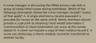 A nurse manager is discussing the HIPAA privacy rule with a group of newly hired nurses during orientation. Which of the following information should the nurse manager include? *select all that apply* A. A single electronica records password is provided for nurses on the same unit B. Family members should provide a code prior to receiving client health information C. Communication of client information can occur at the nurses station D. A client can request a copy of their medical record E. A nurse can photocopy a clients medical record for transferred to another facility