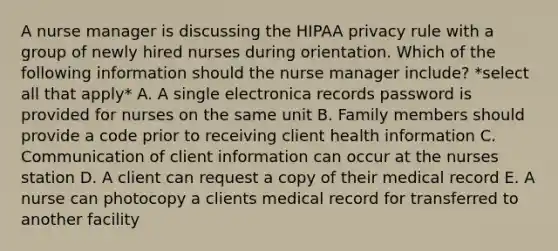 A nurse manager is discussing the HIPAA privacy rule with a group of newly hired nurses during orientation. Which of the following information should the nurse manager include? *select all that apply* A. A single electronica records password is provided for nurses on the same unit B. Family members should provide a code prior to receiving client health information C. Communication of client information can occur at the nurses station D. A client can request a copy of their medical record E. A nurse can photocopy a clients medical record for transferred to another facility