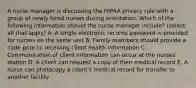 A nurse manager is discussing the HIPAA privacy rule with a group of newly hired nurses during orientation. Which of the following information should the nurse manager include? (select all that apply) A. A single electronic records password is provided for nurses on the same unit B. Family members should provide a code prior to receiving client health information C. Communication of client information can occur at the nurses' station D. A client can request a copy of their medical record E. A nurse can photocopy a client's medical record for transfer to another facility