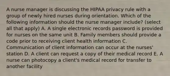 A nurse manager is discussing the HIPAA privacy rule with a group of newly hired nurses during orientation. Which of the following information should the nurse manager include? (select all that apply) A. A single electronic records password is provided for nurses on the same unit B. Family members should provide a code prior to receiving client health information C. Communication of client information can occur at the nurses' station D. A client can request a copy of their medical record E. A nurse can photocopy a client's medical record for transfer to another facility