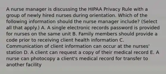 A nurse manager is discussing the HIPAA Privacy Rule with a group of newly hired nurses during orientation. Which of the following information should the nurse manager include? (Select all that apply.) A. A single electronic records password is provided for nurses on the same unit B. Family members should provide a code prior to receiving client health information C. Communication of client information can occur at the nurses' station D. A client can request a copy of their medical record E. A nurse can photocopy a client's medical record for transfer to another facility