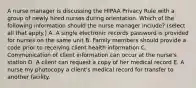 A nurse manager is discussing the HIPAA Privacy Rule with a group of newly hired nurses during orientation. Which of the following information should the nurse manager include? (select all that apply.) A. A single electronic records password is provided for nurses on the same unit B. Family members should provide a code prior to receiving client health information C. Communication of client information can occur at the nurse's station D. A client can request a copy of her medical record E. A nurse my photocopy a client's medical record for transfer to another facility.