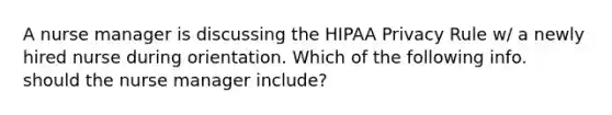 A nurse manager is discussing the HIPAA Privacy Rule w/ a newly hired nurse during orientation. Which of the following info. should the nurse manager include?