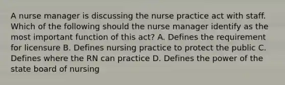 A nurse manager is discussing the nurse practice act with staff. Which of the following should the nurse manager identify as the most important function of this act? A. Defines the requirement for licensure B. Defines nursing practice to protect the public C. Defines where the RN can practice D. Defines the power of the state board of nursing