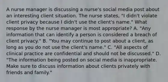 A nurse manager is discussing a nurse's social media post about an interesting client situation. The nurse states, "I didn't violate client privacy because I didn't use the client's name." What response by the nurse manager is most appropriate? A. "Any information that can identify a person is considered a breach of client privacy." B. "You may continue to post about a client, as long as you do not use the client's name." C. "All aspects of clinical practice are confidential and should not be discussed." D. "The information being posted on social media is inappropriate. Make sure to discuss information about clients privately with friends and family."