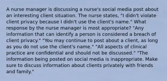 A nurse manager is discussing a nurse's social media post about an interesting client situation. The nurse states, "I didn't violate client privacy because I didn't use the client's name." What response by the nurse manager is most appropriate? "Any information that can identify a person is considered a breach of client privacy." "You may continue to post about a client, as long as you do not use the client's name." "All aspects of clinical practice are confidential and should not be discussed." "The information being posted on social media is inappropriate. Make sure to discuss information about clients privately with friends and family."