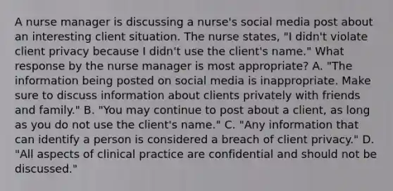 A nurse manager is discussing a nurse's social media post about an interesting client situation. The nurse states, "I didn't violate client privacy because I didn't use the client's name." What response by the nurse manager is most appropriate? A. "The information being posted on social media is inappropriate. Make sure to discuss information about clients privately with friends and family." B. "You may continue to post about a client, as long as you do not use the client's name." C. "Any information that can identify a person is considered a breach of client privacy." D. "All aspects of clinical practice are confidential and should not be discussed."