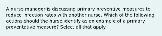 A nurse manager is discussing primary preventive measures to reduce infection rates with another nurse. Which of the following actions should the nurse identify as an example of a primary preventative measure? Select all that apply