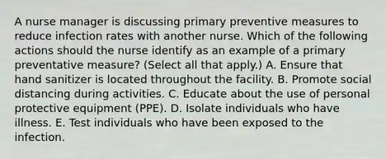 A nurse manager is discussing primary preventive measures to reduce infection rates with another nurse. Which of the following actions should the nurse identify as an example of a primary preventative measure? (Select all that apply.) A. Ensure that hand sanitizer is located throughout the facility. B. Promote social distancing during activities. C. Educate about the use of personal protective equipment (PPE). D. Isolate individuals who have illness. E. Test individuals who have been exposed to the infection.