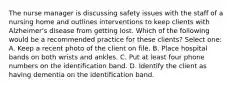 The nurse manager is discussing safety issues with the staff of a nursing home and outlines interventions to keep clients with Alzheimer's disease from getting lost. Which of the following would be a recommended practice for these clients? Select one: A. Keep a recent photo of the client on file. B. Place hospital bands on both wrists and ankles. C. Put at least four phone numbers on the identification band. D. Identify the client as having dementia on the identification band.