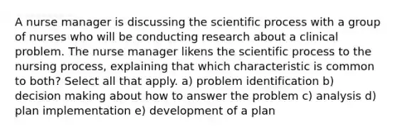 A nurse manager is discussing the scientific process with a group of nurses who will be conducting research about a clinical problem. The nurse manager likens the scientific process to the nursing process, explaining that which characteristic is common to both? Select all that apply. a) problem identification b) decision making about how to answer the problem c) analysis d) plan implementation e) development of a plan