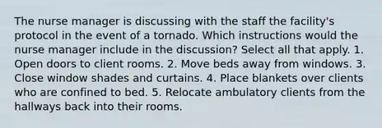 The nurse manager is discussing with the staff the facility's protocol in the event of a tornado. Which instructions would the nurse manager include in the discussion? Select all that apply. 1. Open doors to client rooms. 2. Move beds away from windows. 3. Close window shades and curtains. 4. Place blankets over clients who are confined to bed. 5. Relocate ambulatory clients from the hallways back into their rooms.