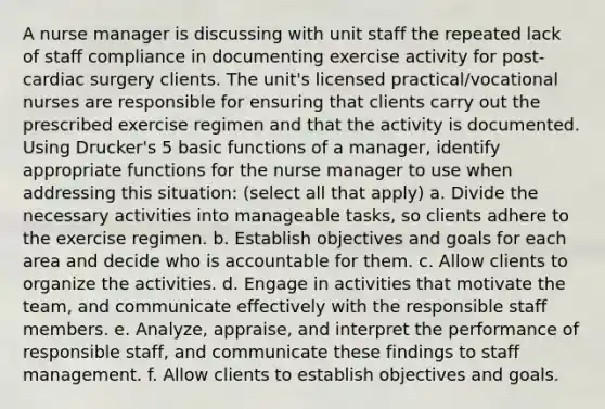 A nurse manager is discussing with unit staff the repeated lack of staff compliance in documenting exercise activity for post-cardiac surgery clients. The unit's licensed practical/vocational nurses are responsible for ensuring that clients carry out the prescribed exercise regimen and that the activity is documented. Using Drucker's 5 basic functions of a manager, identify appropriate functions for the nurse manager to use when addressing this situation: (select all that apply) a. Divide the necessary activities into manageable tasks, so clients adhere to the exercise regimen. b. Establish objectives and goals for each area and decide who is accountable for them. c. Allow clients to organize the activities. d. Engage in activities that motivate the team, and communicate effectively with the responsible staff members. e. Analyze, appraise, and interpret the performance of responsible staff, and communicate these findings to staff management. f. Allow clients to establish objectives and goals.