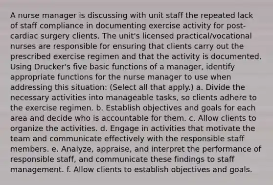 A nurse manager is discussing with unit staff the repeated lack of staff compliance in documenting exercise activity for post-cardiac surgery clients. The unit's licensed practical/vocational nurses are responsible for ensuring that clients carry out the prescribed exercise regimen and that the activity is documented. Using Drucker's five basic functions of a manager, identify appropriate functions for the nurse manager to use when addressing this situation: (Select all that apply.) a. Divide the necessary activities into manageable tasks, so clients adhere to the exercise regimen. b. Establish objectives and goals for each area and decide who is accountable for them. c. Allow clients to organize the activities. d. Engage in activities that motivate the team and communicate effectively with the responsible staff members. e. Analyze, appraise, and interpret the performance of responsible staff, and communicate these findings to staff management. f. Allow clients to establish objectives and goals.