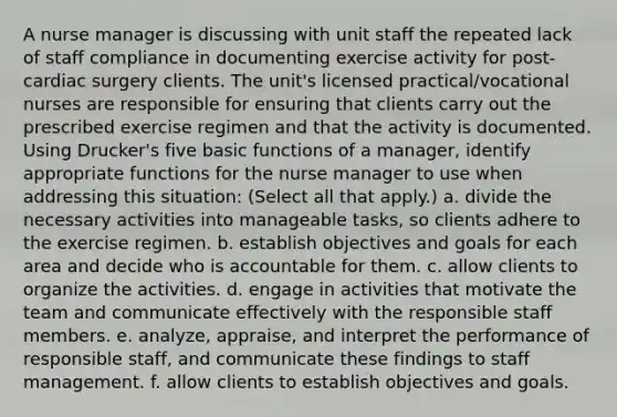 A nurse manager is discussing with unit staff the repeated lack of staff compliance in documenting exercise activity for post-cardiac surgery clients. The unit's licensed practical/vocational nurses are responsible for ensuring that clients carry out the prescribed exercise regimen and that the activity is documented. Using Drucker's five basic functions of a manager, identify appropriate functions for the nurse manager to use when addressing this situation: (Select all that apply.) a. divide the necessary activities into manageable tasks, so clients adhere to the exercise regimen. b. establish objectives and goals for each area and decide who is accountable for them. c. allow clients to organize the activities. d. engage in activities that motivate the team and communicate effectively with the responsible staff members. e. analyze, appraise, and interpret the performance of responsible staff, and communicate these findings to staff management. f. allow clients to establish objectives and goals.