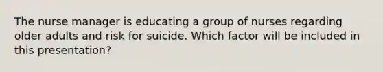 The nurse manager is educating a group of nurses regarding older adults and risk for suicide. Which factor will be included in this presentation?