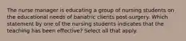 The nurse manager is educating a group of nursing students on the educational needs of bariatric clients post-surgery. Which statement by one of the nursing students indicates that the teaching has been effective? Select all that apply.