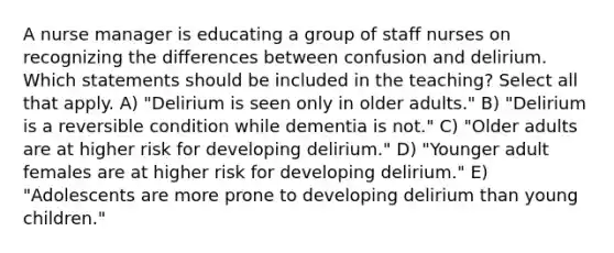 A nurse manager is educating a group of staff nurses on recognizing the differences between confusion and delirium. Which statements should be included in the teaching? Select all that apply. A) "Delirium is seen only in older adults." B) "Delirium is a reversible condition while dementia is not." C) "Older adults are at higher risk for developing delirium." D) "Younger adult females are at higher risk for developing delirium." E) "Adolescents are more prone to developing delirium than young children."