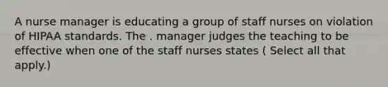 A nurse manager is educating a group of staff nurses on violation of HIPAA standards. The . manager judges the teaching to be effective when one of the staff nurses states ( Select all that apply.)