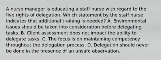 A nurse manager is educating a staff nurse with regard to the five rights of delegation. Which statement by the staff nurse indicates that additional training is needed? A. Environmental issues should be taken into consideration before delegating tasks. B. Client assessment does not impact the ability to delegate tasks. C. The focus is on maintaining competency throughout the delegation process. D. Delegation should never be done in the presence of an unsafe observation.