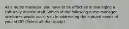 As a nurse manager, you have to be effective in managing a culturally diverse staff. Which of the following nurse manager attributes would assist you in addressing the cultural needs of your staff? (Select all that apply.)